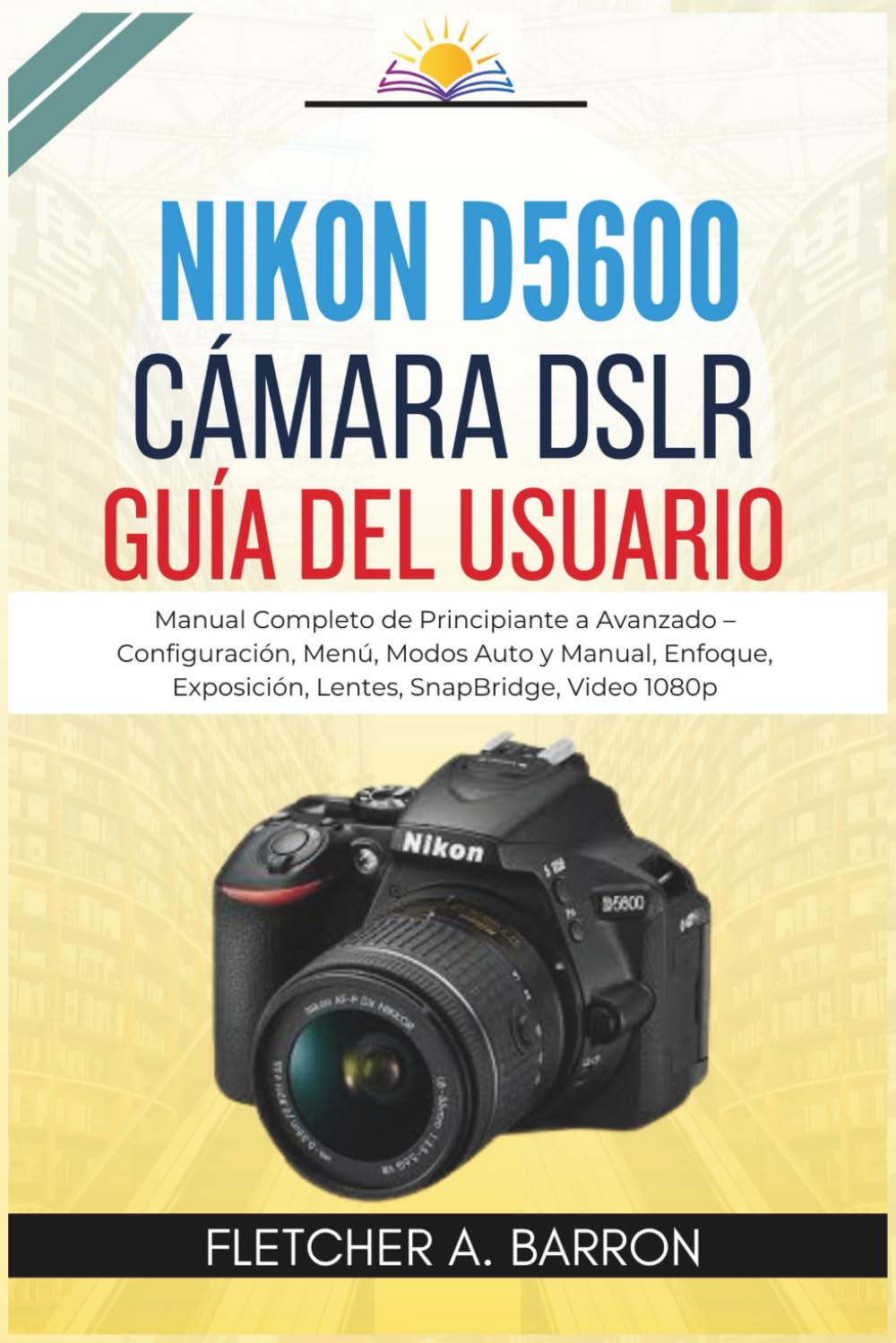 Libro: Nikon D5600 Cámara DSLR Guía del usuario: Manual Completo de Principiante a Avanzado – Configuración, Menú, Modos Auto y Manual, Enfoque, Exposición, Lentes, SnapBridge, Video 1080p