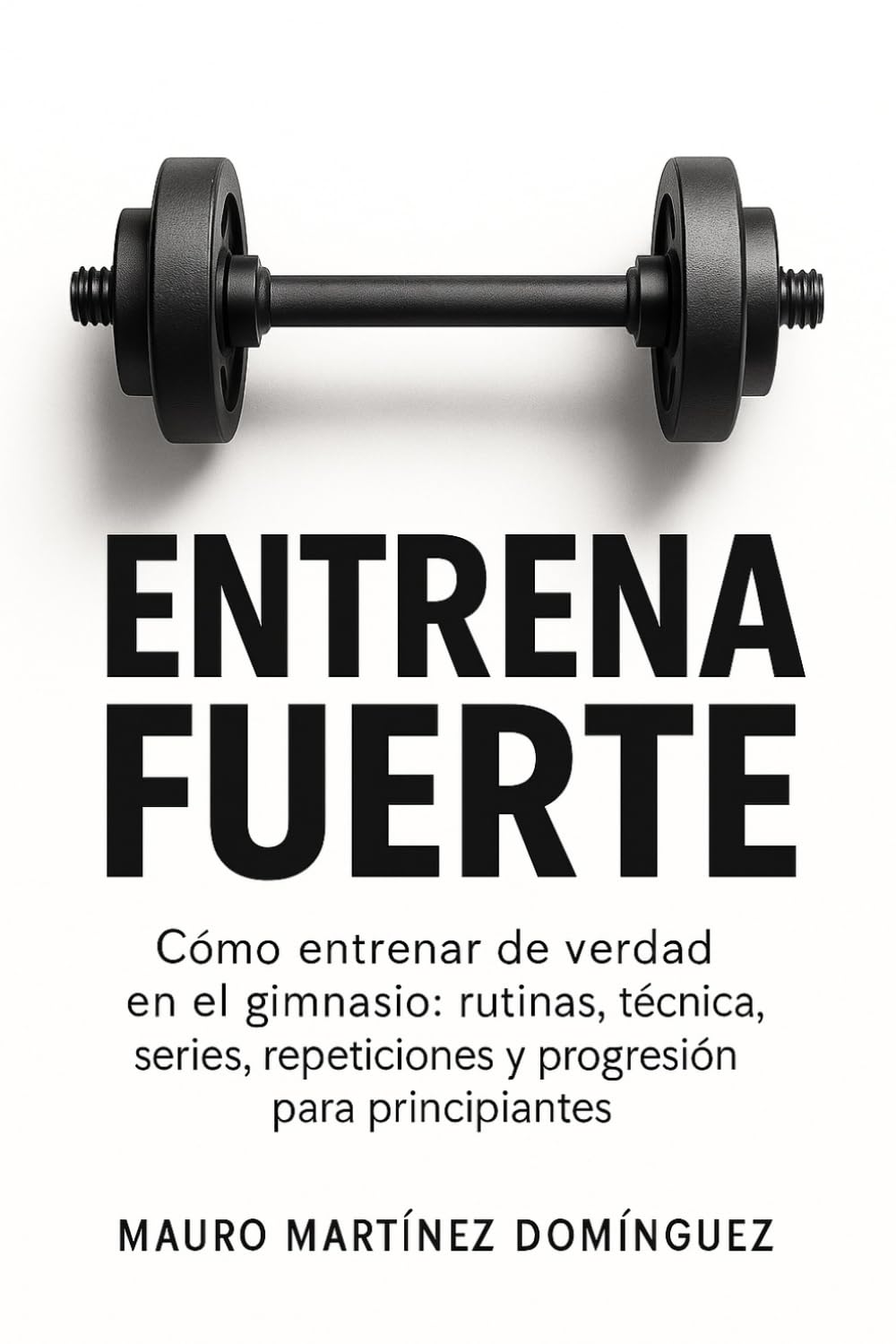 Libro: Entrena Fuerte: Cómo entrenar de verdad en el gimnasio: rutinas, técnica, series, repeticiones y progresión para principiantes.