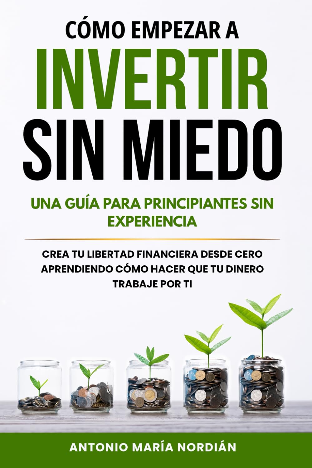 CÓMO EMPEZAR A INVERTIR SIN MIEDO: UNA GUÍA PARA PRINCIPIANTES SIN EXPERIENCIA: Crea tu libertad financiera desde cero aprendiendo cómo hacer que tu dinero trabaje por ti
